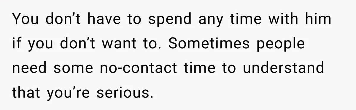 You don’t have to spend any time with him if you don’t want to. Sometimes people need some no-contact time to understand that you’re serious.