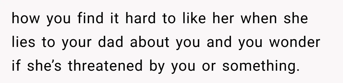 how you find it hard to like her when she lies to your dad about you and you wonder if she’s threatened by you or something.