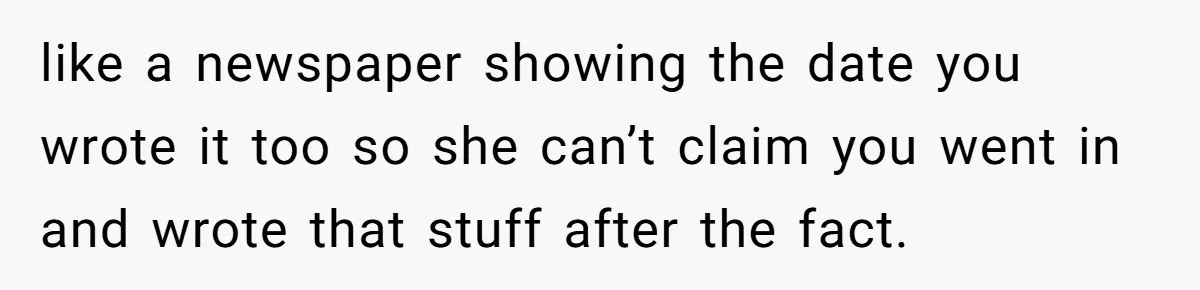 like a newspaper showing the date you wrote it too so she can’t claim you went in and wrote that stuff after the fact.