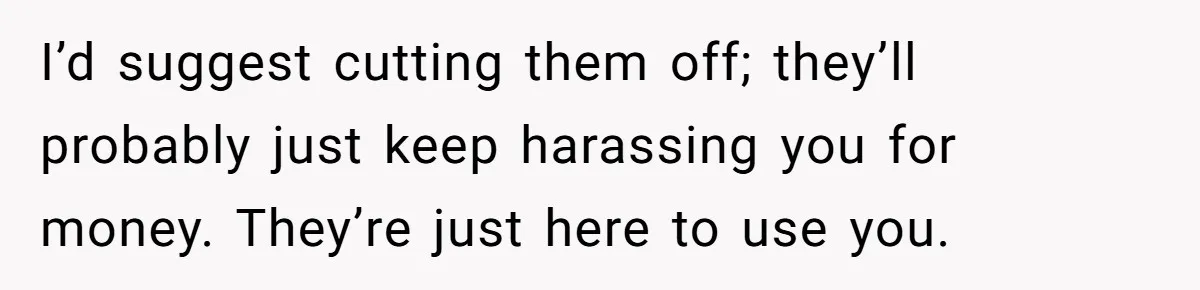 I’d suggest cutting them off; they’ll probably just keep harassing you for money. They’re just here to use you.