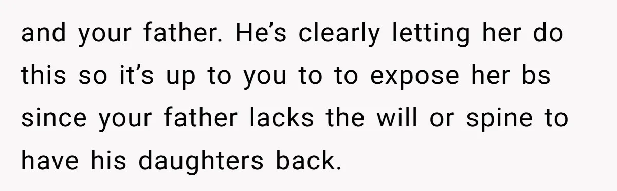 and your father. He’s clearly letting her do this so it’s up to you to to expose her bs since your father lacks the will or spine to have his...