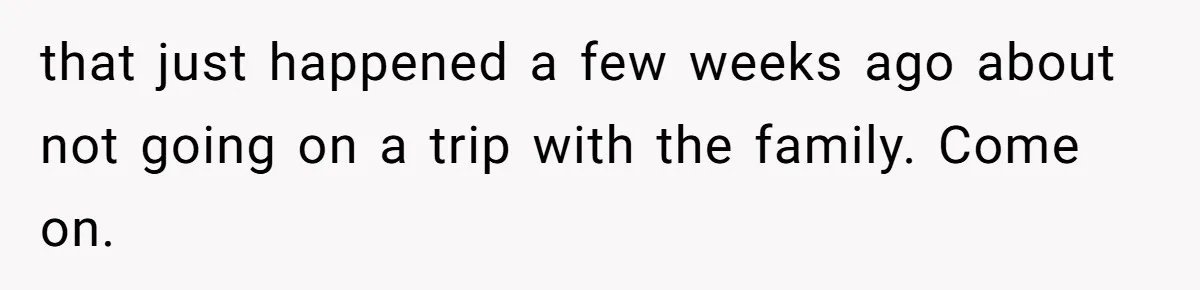 that just happened a few weeks ago about not going on a trip with the family. Come on.