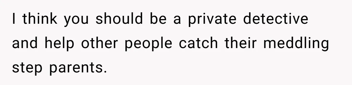 I think you should be a private detective and help other people catch their meddling step parents.