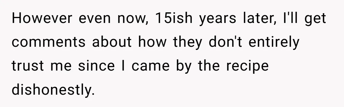 However even now, 15ish years later, I'll get comments about how they don't entirely trust me since I came by the recipe dishonestly.