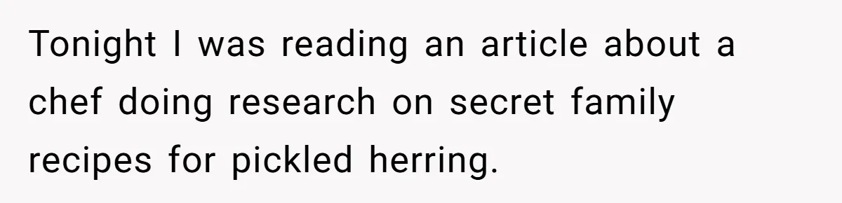 Tonight I was reading an article about a chef doing research on secret family recipes for pickled herring.
