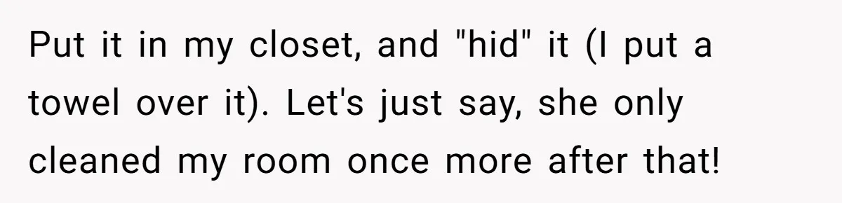 Put it in my closet, and "hid" it (I put a towel over it). Let's just say, she only cleaned my room once more after that!