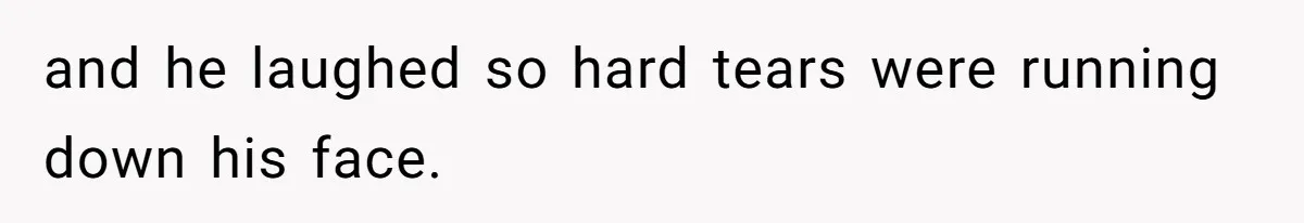 and he laughed so hard tears were running down his face.