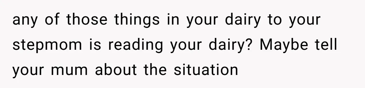 any of those things in your dairy to your stepmom is reading your dairy? Maybe tell your mum about the situation