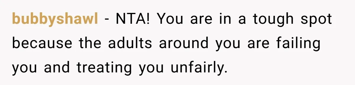 bubbyshawl − NTA! You are in a tough spot because the adults around you are failing you and treating you unfairly.