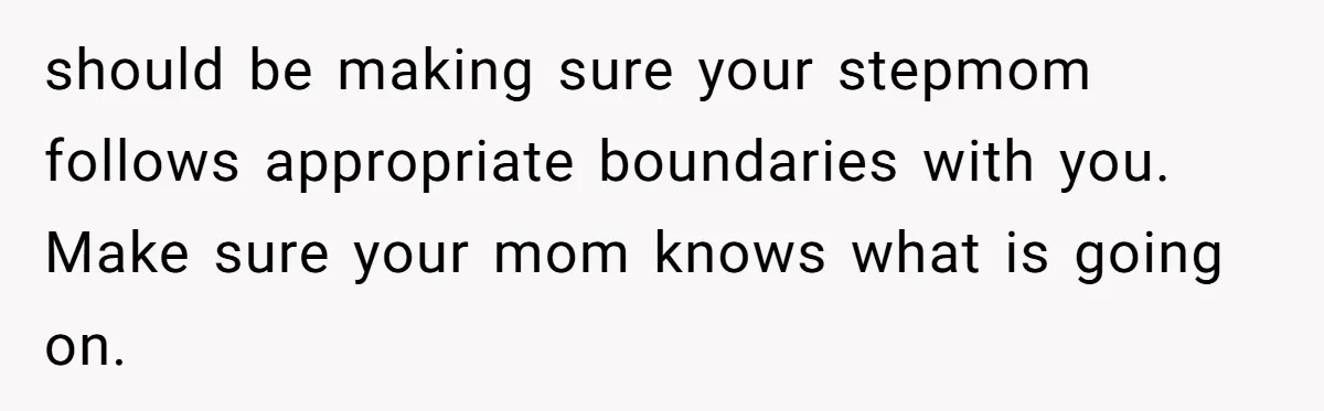 should be making sure your stepmom follows appropriate boundaries with you. Make sure your mom knows what is going on.