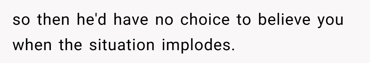 so then he'd have no choice to believe you when the situation implodes.