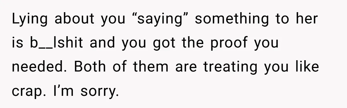 Lying about you “saying” something to her is b__lshit and you got the proof you needed. Both of them are treating you like crap. I’m sorry.