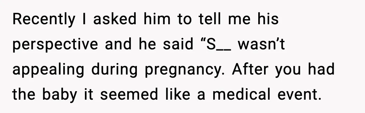 Recently I asked him to tell me his perspective and he said “S__ wasn’t appealing during pregnancy. After you had the baby it seemed like a medical event.