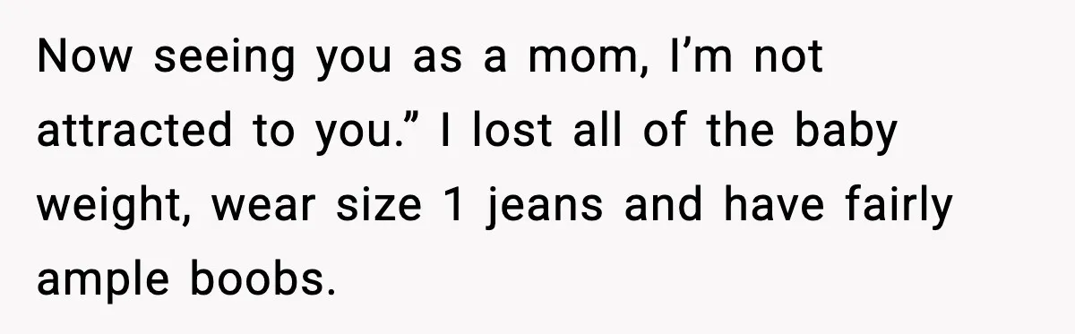 Now seeing you as a mom, I’m not attracted to you.” I lost all of the baby weight, wear size 1 jeans and have fairly ample boobs.