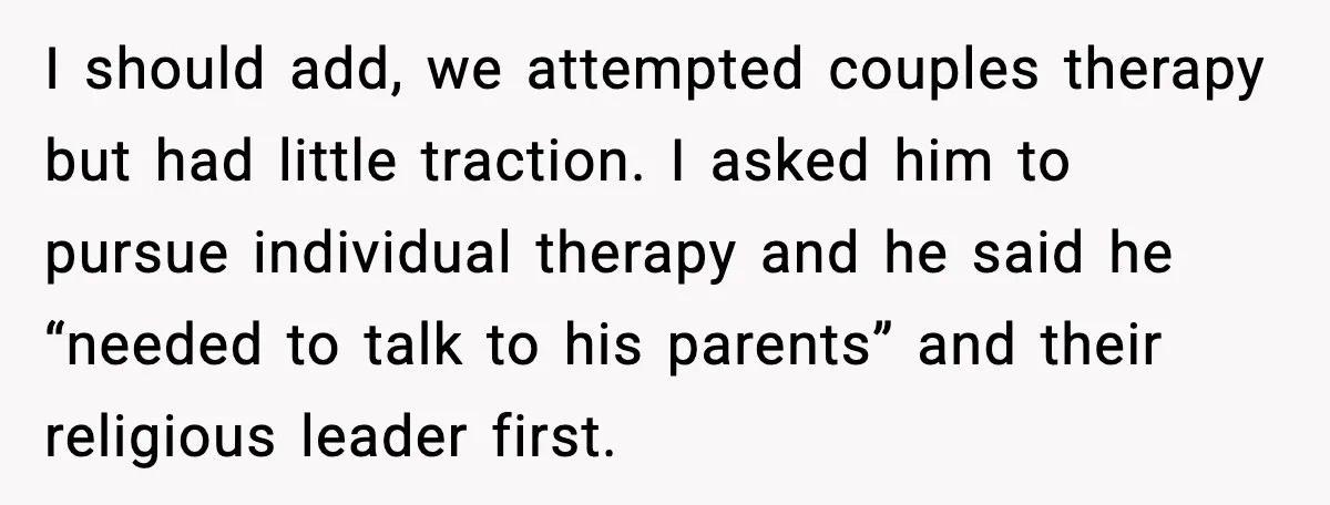 I should add, we attempted couples therapy but had little traction. I asked him to pursue individual therapy and he said he “needed to talk to his parents” and their...