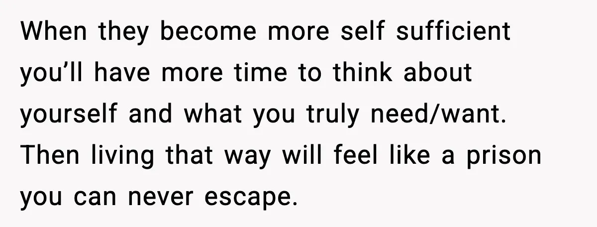 When they become more self sufficient you’ll have more time to think about yourself and what you truly need/want. Then living that way will feel like a prison you can...