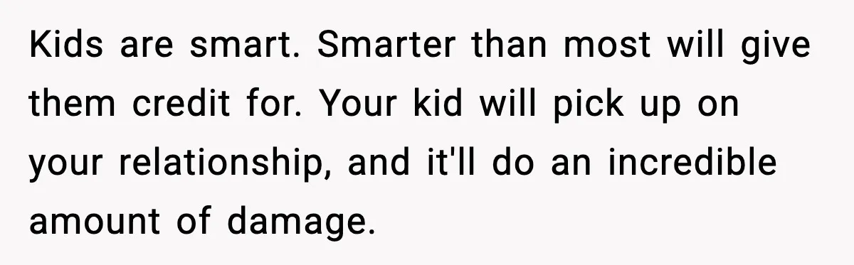 Kids are smart. Smarter than most will give them credit for. Your kid will pick up on your relationship, and it'll do an incredible amount of damage.