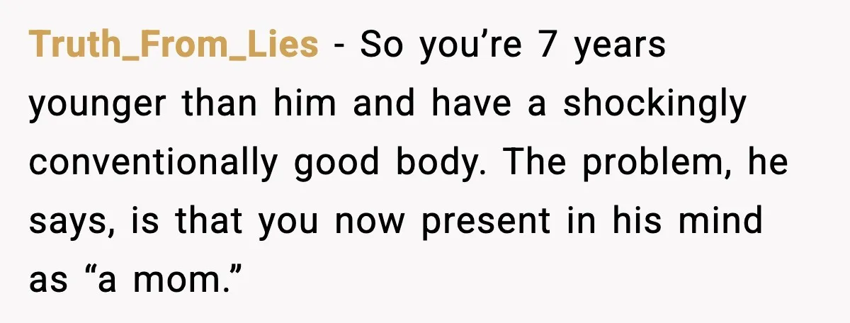 Truth_From_Lies - So you’re 7 years younger than him and have a shockingly conventionally good body. The problem, he says, is that you now present in his mind as “a...