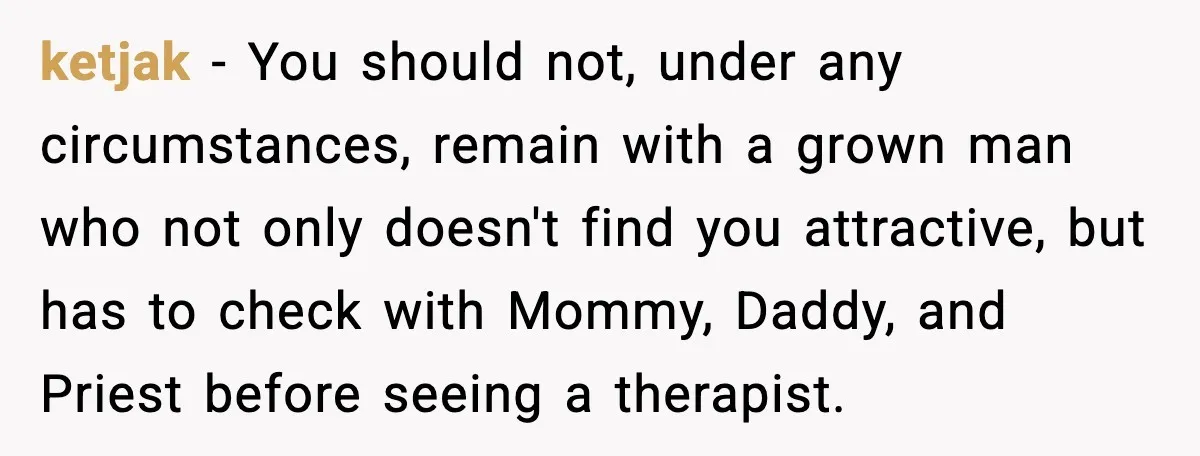 ketjak - You should not, under any circumstances, remain with a grown man who not only doesn't find you attractive, but has to check with Mommy, Daddy, and Priest before...