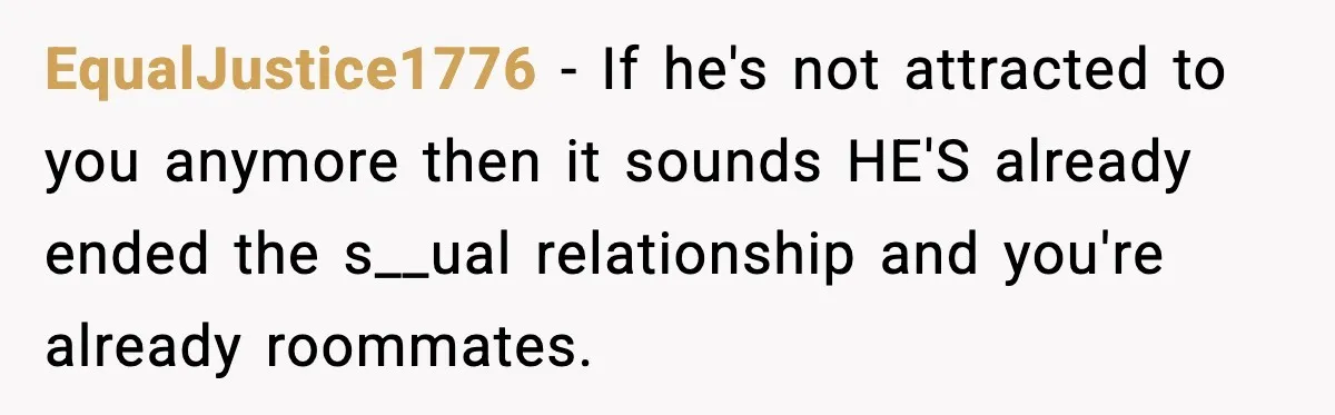 EqualJustice1776 - If he's not attracted to you anymore then it sounds HE'S already ended the s__ual relationship and you're already roommates.