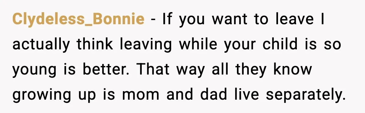 Clydeless_Bonnie - If you want to leave I actually think leaving while your child is so young is better. That way all they know growing up is mom and dad...
