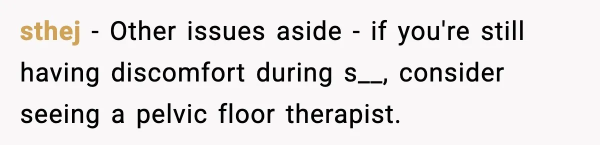 sthej - Other issues aside - if you're still having discomfort during s__, consider seeing a pelvic floor therapist.