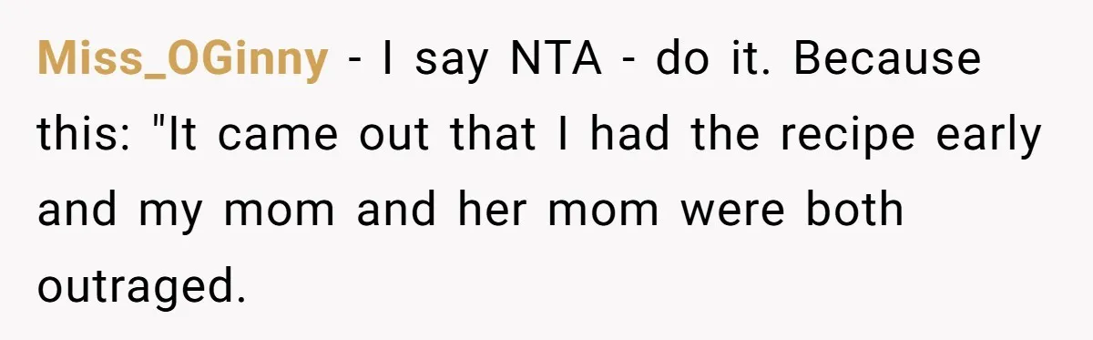 Miss_OGinny − I say NTA - do it. Because this: "It came out that I had the recipe early and my mom and her mom were both outraged.