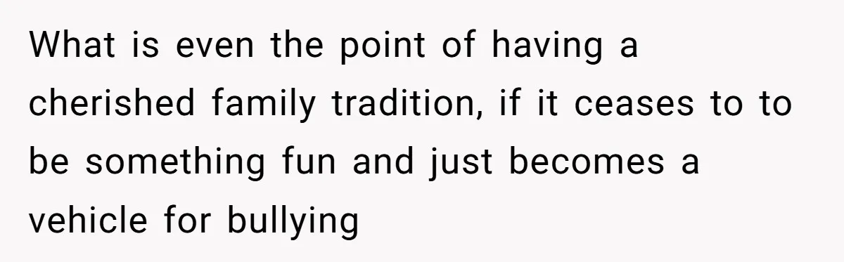 What is even the point of having a cherished family tradition, if it ceases to to be something fun and just becomes a vehicle for bullying