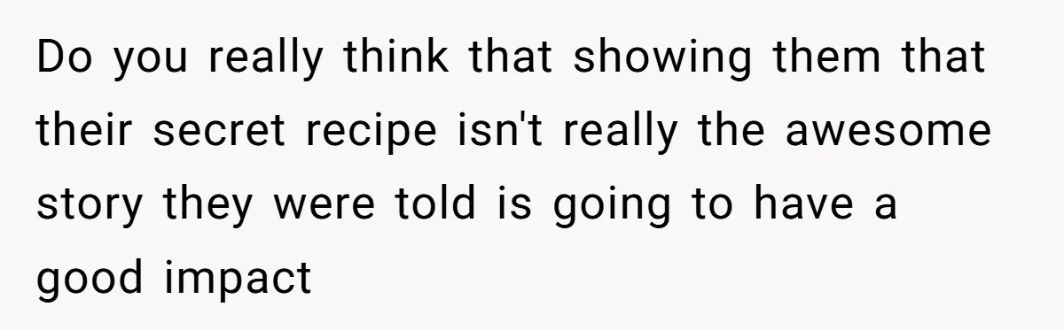 Do you really think that showing them that their secret recipe isn't really the awesome story they were told is going to have a good impact