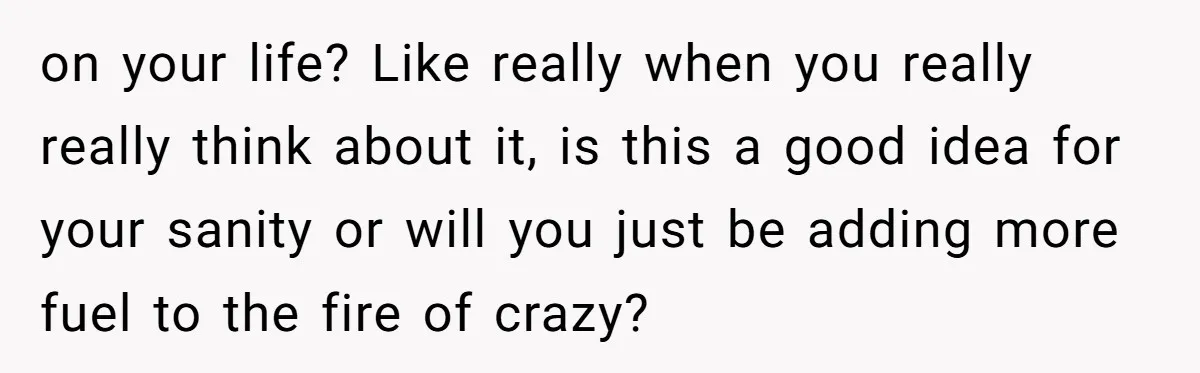 on your life? Like really when you really really think about it, is this a good idea for your sanity or will you just be adding more fuel to the...