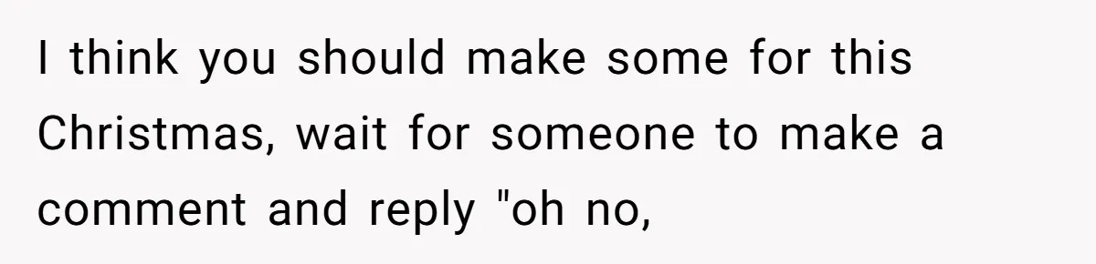 I think you should make some for this Christmas, wait for someone to make a comment and reply "oh no,