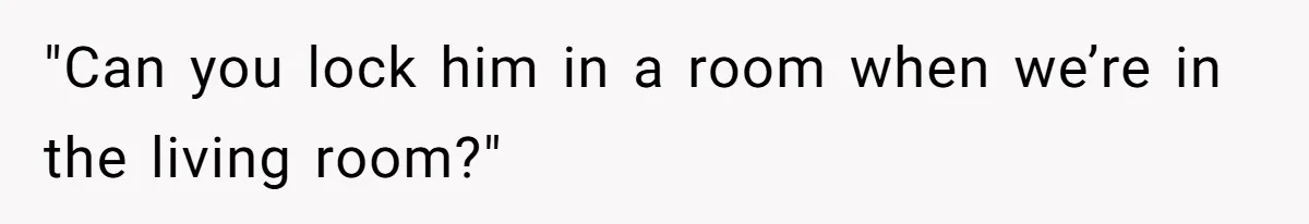 "Can you lock him in a room when we’re in the living room?"