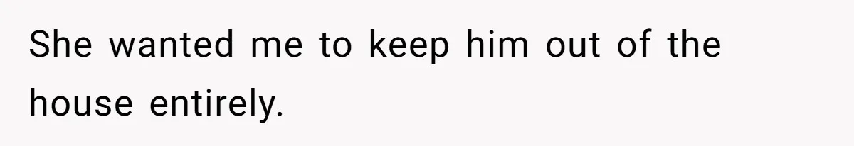 She wanted me to keep him out of the house entirely.