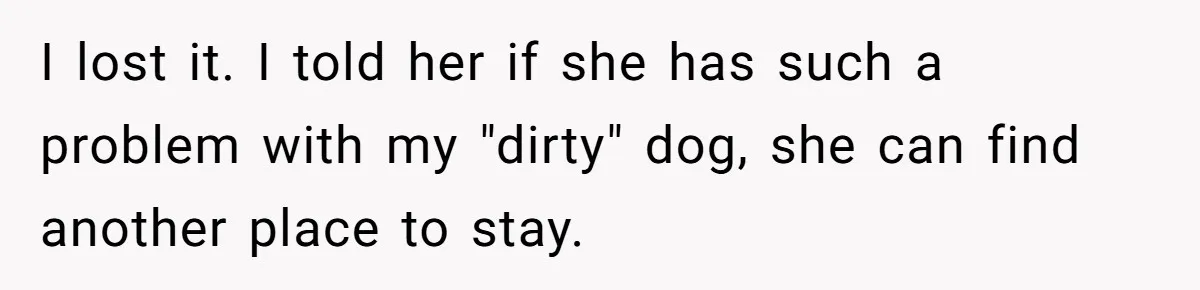 I lost it. I told her if she has such a problem with my "dirty" dog, she can find another place to stay.