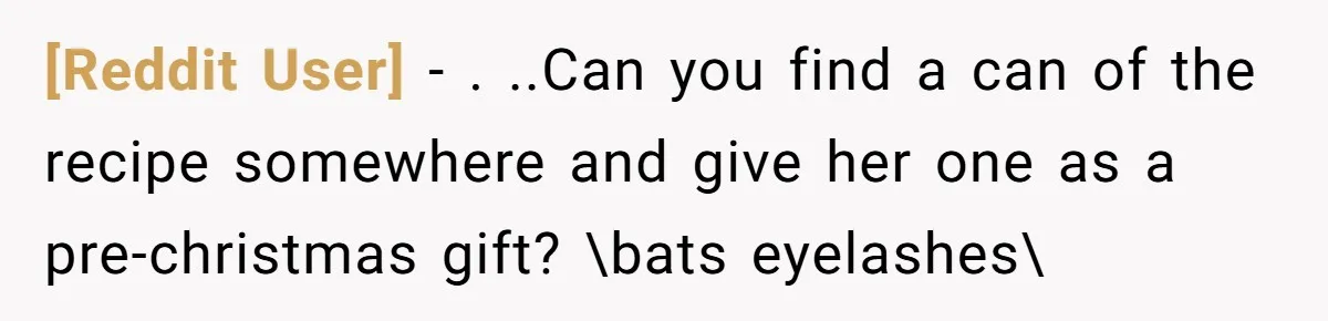 [Reddit User] − . ..Can you find a can of the recipe somewhere and give her one as a pre-christmas gift? \bats eyelashes