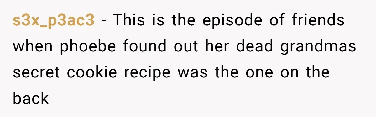 s3x_p3ac3 − This is the episode of friends when phoebe found out her dead grandmas secret cookie recipe was the one on the back