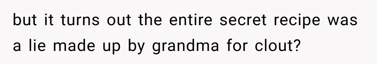 but it turns out the entire secret recipe was a lie made up by grandma for clout?