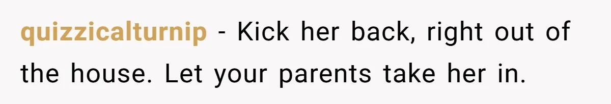 quizzicalturnip − Kick her back, right out of the house. Let your parents take her in.