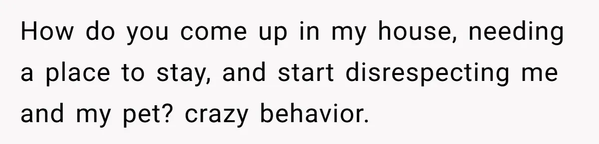 How do you come up in my house, needing a place to stay, and start disrespecting me and my pet? crazy behavior.