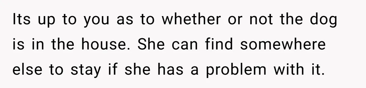 Its up to you as to whether or not the dog is in the house. She can find somewhere else to stay if she has a problem with it.