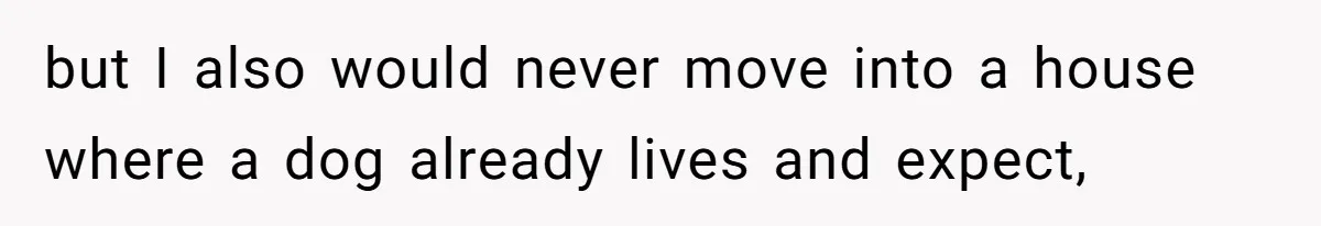 but I also would never move into a house where a dog already lives and expect,