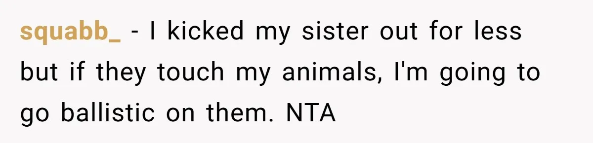 squabb_ − I kicked my sister out for less but if they touch my animals, I'm going to go ballistic on them. NTA