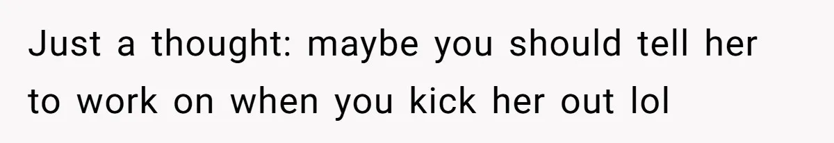Just a thought: maybe you should tell her to work on when you kick her out lol