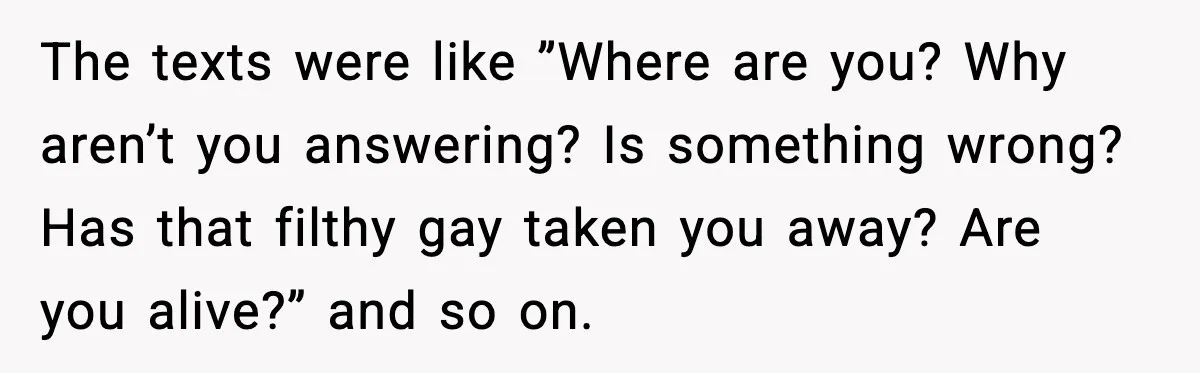 The texts were like ”Where are you? Why aren’t you answering? Is something wrong? Has that filthy gay taken you away? Are you alive?” and so on.