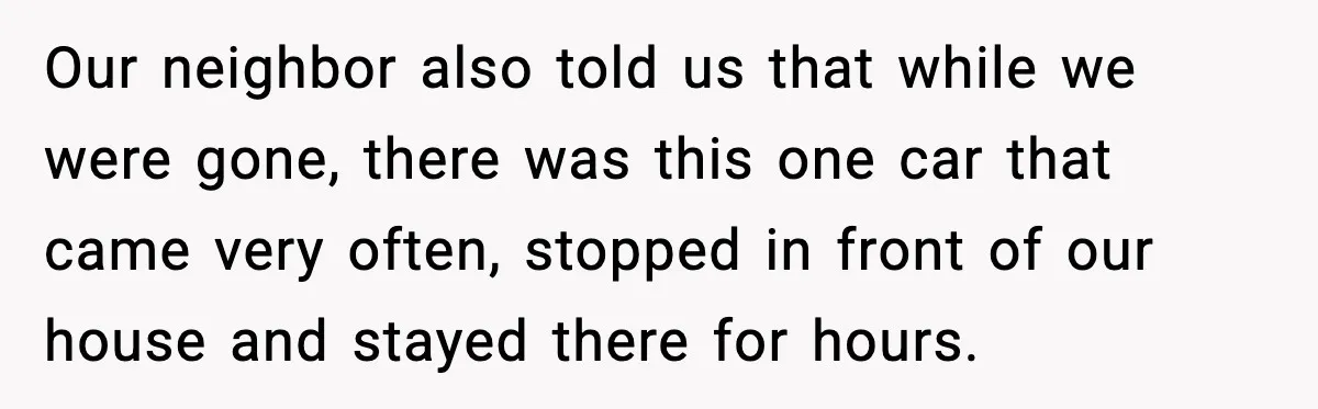 Our neighbor also told us that while we were gone, there was this one car that came very often, stopped in front of our house and stayed there for hours.
