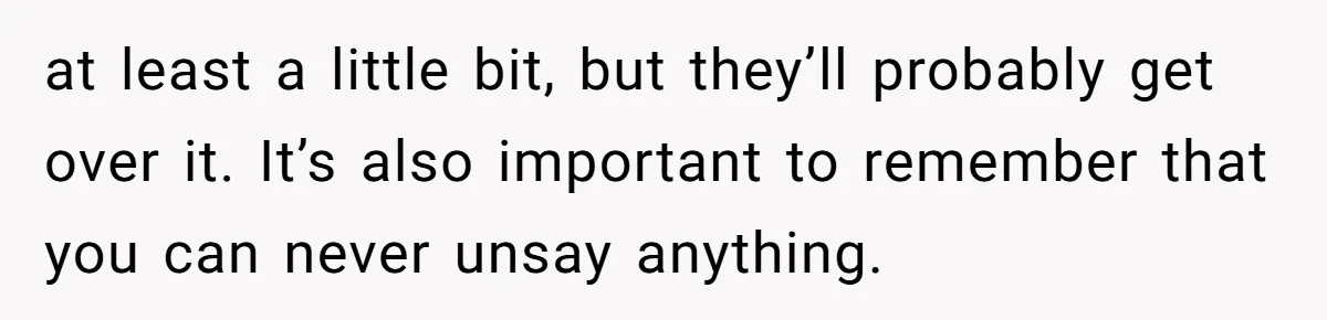 at least a little bit, but they’ll probably get over it. It’s also important to remember that you can never unsay anything.