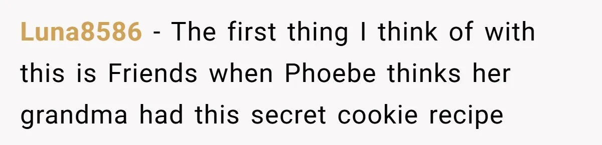 Luna8586 − The first thing I think of with this is Friends when Phoebe thinks her grandma had this secret cookie recipe