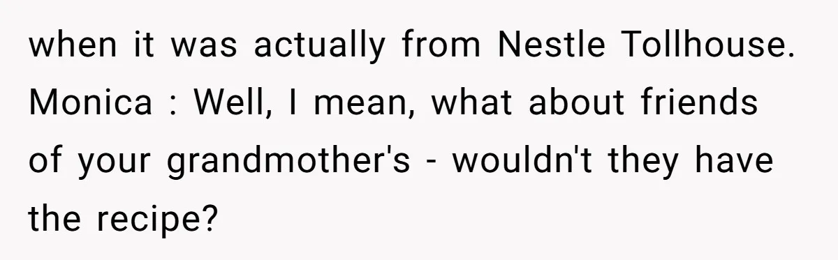 when it was actually from Nestle Tollhouse. Monica : Well, I mean, what about friends of your grandmother's - wouldn't they have the recipe?
