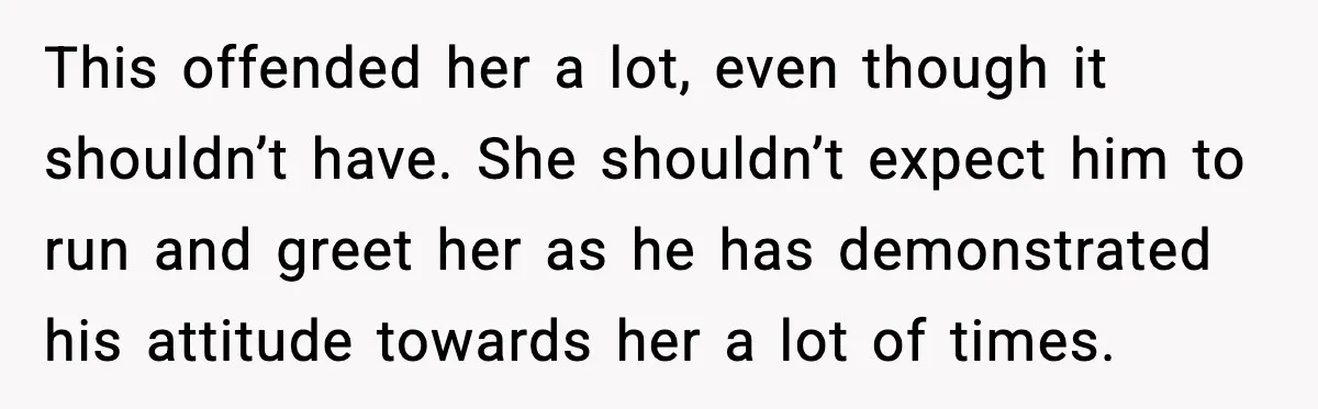 This offended her a lot, even though it shouldn’t have. She shouldn’t expect him to run and greet her as he has demonstrated his attitude towards her a lot of...