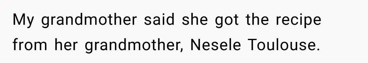 My grandmother said she got the recipe from her grandmother, Nesele Toulouse.